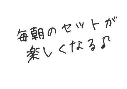 毎朝のセットが楽しくなる♪